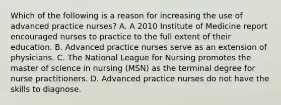 Which of the following is a reason for increasing the use of advanced practice nurses? A. A 2010 Institute of Medicine report encouraged nurses to practice to the full extent of their education. B. Advanced practice nurses serve as an extension of physicians. C. The National League for Nursing promotes the master of science in nursing (MSN) as the terminal degree for nurse practitioners. D. Advanced practice nurses do not have the skills to diagnose.