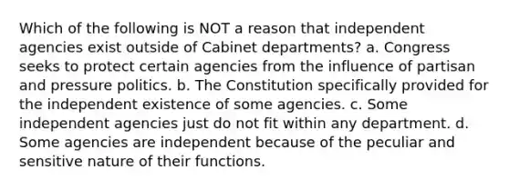 Which of the following is NOT a reason that independent agencies exist outside of Cabinet departments? a. Congress seeks to protect certain agencies from the influence of partisan and pressure politics. b. The Constitution specifically provided for the independent existence of some agencies. c. Some independent agencies just do not fit within any department. d. Some agencies are independent because of the peculiar and sensitive nature of their functions.