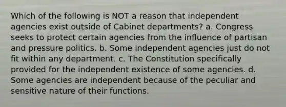 Which of the following is NOT a reason that independent agencies exist outside of Cabinet departments? a. Congress seeks to protect certain agencies from the influence of partisan and pressure politics. b. Some independent agencies just do not fit within any department. c. The Constitution specifically provided for the independent existence of some agencies. d. Some agencies are independent because of the peculiar and sensitive nature of their functions.