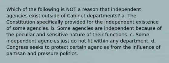 Which of the following is NOT a reason that independent agencies exist outside of Cabinet departments? a. The Constitution specifically provided for the independent existence of some agencies. b. Some agencies are independent because of the peculiar and sensitive nature of their functions. c. Some independent agencies just do not fit within any department. d. Congress seeks to protect certain agencies from the influence of partisan and pressure politics.