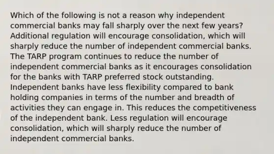 Which of the following is not a reason why independent commercial banks may fall sharply over the next few years? Additional regulation will encourage consolidation, which will sharply reduce the number of independent commercial banks. The TARP program continues to reduce the number of independent commercial banks as it encourages consolidation for the banks with TARP preferred stock outstanding. Independent banks have less flexibility compared to bank holding companies in terms of the number and breadth of activities they can engage in. This reduces the competitiveness of the independent bank. Less regulation will encourage consolidation, which will sharply reduce the number of independent commercial banks.