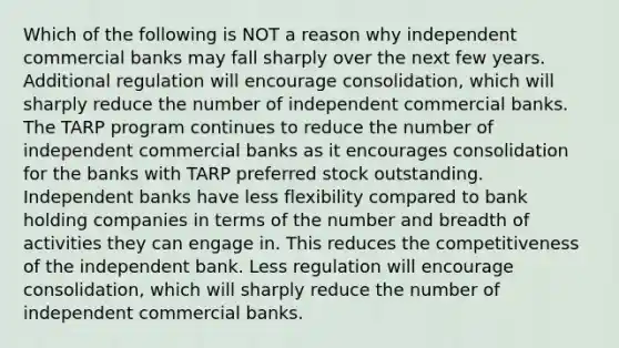 Which of the following is NOT a reason why independent commercial banks may fall sharply over the next few years. Additional regulation will encourage consolidation, which will sharply reduce the number of independent commercial banks. The TARP program continues to reduce the number of independent commercial banks as it encourages consolidation for the banks with TARP preferred stock outstanding. Independent banks have less flexibility compared to bank holding companies in terms of the number and breadth of activities they can engage in. This reduces the competitiveness of the independent bank. Less regulation will encourage consolidation, which will sharply reduce the number of independent commercial banks.