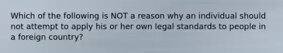 Which of the following is NOT a reason why an individual should not attempt to apply his or her own legal standards to people in a foreign country?