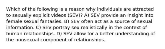 Which of the following is a reason why individuals are attracted to sexually explicit videos (SEV)? A) SEV provide an insight into female sexual fantasies. B) SEV often act as a source of sexual information. C) SEV portray sex realistically in the context of human relationships. D) SEV allow for a better understanding of the nonsexual component of relationships.