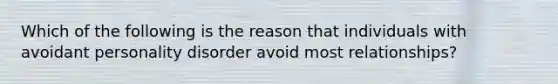 Which of the following is the reason that individuals with avoidant personality disorder avoid most relationships?