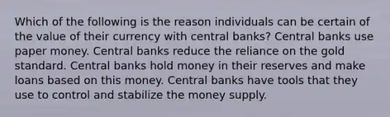 Which of the following is the reason individuals can be certain of the value of their currency with central banks? Central banks use paper money. Central banks reduce the reliance on the gold standard. Central banks hold money in their reserves and make loans based on this money. Central banks have tools that they use to control and stabilize the money supply.