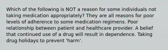 Which of the following is NOT a reason for some individuals not taking medication appropriately? They are all reasons for poor levels of adherence to some medication regimens. Poor relationship between patient and healthcare provider. A belief that continued use of a drug will result in dependence. Taking drug holidays to prevent 'harm'.