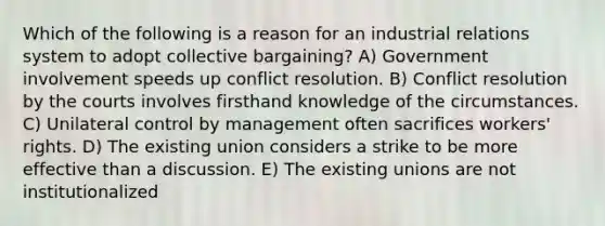 Which of the following is a reason for an industrial relations system to adopt collective bargaining? A) Government involvement speeds up conflict resolution. B) Conflict resolution by the courts involves firsthand knowledge of the circumstances. C) Unilateral control by management often sacrifices workers' rights. D) The existing union considers a strike to be more effective than a discussion. E) The existing unions are not institutionalized