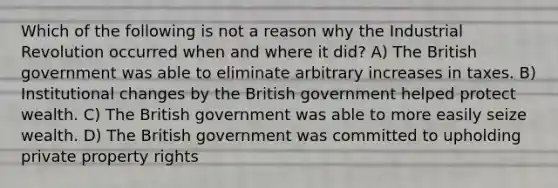 Which of the following is not a reason why the Industrial Revolution occurred when and where it did? A) The British government was able to eliminate arbitrary increases in taxes. B) Institutional changes by the British government helped protect wealth. C) The British government was able to more easily seize wealth. D) The British government was committed to upholding private property rights