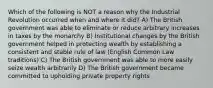 Which of the following is NOT a reason why the Industrial Revolution occurred when and where it did? A) The British government was able to eliminate or reduce arbitrary increases in taxes by the monarchy B) Institutional changes by the British government helped in protecting wealth by establishing a consistent and stable rule of law (English Common Law traditions) C) The British government was able to more easily seize wealth arbitrarily D) The British government became committed to upholding private property rights