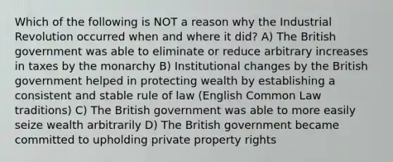 Which of the following is NOT a reason why the Industrial Revolution occurred when and where it did? A) The British government was able to eliminate or reduce arbitrary increases in taxes by the monarchy B) Institutional changes by the British government helped in protecting wealth by establishing a consistent and stable rule of law (English Common Law traditions) C) The British government was able to more easily seize wealth arbitrarily D) The British government became committed to upholding private property rights