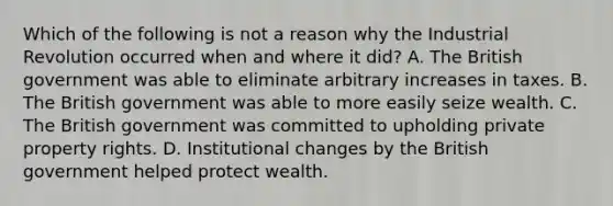 Which of the following is not a reason why the Industrial Revolution occurred when and where it​ did? A. The British government was able to eliminate arbitrary increases in taxes. B. The British government was able to more easily seize wealth. C. The British government was committed to upholding private property rights. D. Institutional changes by the British government helped protect wealth.