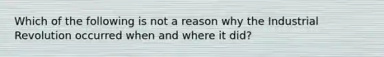 Which of the following is not a reason why the Industrial Revolution occurred when and where it did?