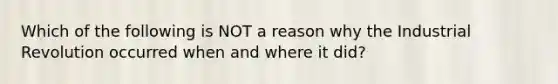 Which of the following is NOT a reason why the Industrial Revolution occurred when and where it did?