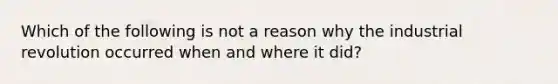 Which of the following is not a reason why the industrial revolution occurred when and where it did?