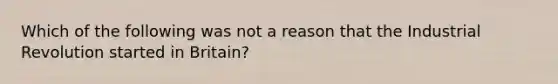 Which of the following was not a reason that the Industrial Revolution started in Britain?