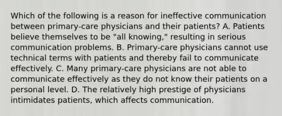 Which of the following is a reason for ineffective communication between primary-care physicians and their patients? A. Patients believe themselves to be "all knowing," resulting in serious communication problems. B. Primary-care physicians cannot use technical terms with patients and thereby fail to communicate effectively. C. Many primary-care physicians are not able to communicate effectively as they do not know their patients on a personal level. D. The relatively high prestige of physicians intimidates patients, which affects communication.