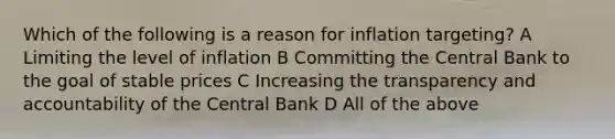 Which of the following is a reason for inflation targeting? A Limiting the level of inflation B Committing the Central Bank to the goal of stable prices C Increasing the transparency and accountability of the Central Bank D All of the above