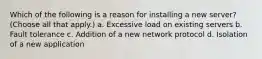 Which of the following is a reason for installing a new server? (Choose all that apply.) a. Excessive load on existing servers b. Fault tolerance c. Addition of a new network protocol d. Isolation of a new application