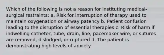 Which of the following is not a reason for instituting medical-surgical restraints: a. Risk for interruption of therapy used to maintain oxygenation or airway patency b. Patient confusion leading to the disruption of essential therapies c. Risk of harm if indwelling catheter, tube, drain, line, pacemaker wire, or sutures are removed, dislodged, or ruptured d. The patient is demonstrating high levels of anxiety