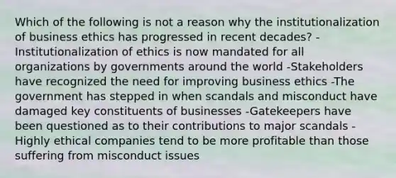 Which of the following is not a reason why the institutionalization of business ethics has progressed in recent decades? -Institutionalization of ethics is now mandated for all organizations by governments around the world -Stakeholders have recognized the need for improving business ethics -The government has stepped in when scandals and misconduct have damaged key constituents of businesses -Gatekeepers have been questioned as to their contributions to major scandals -Highly ethical companies tend to be more profitable than those suffering from misconduct issues