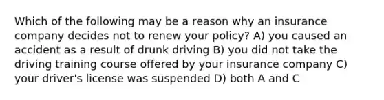 Which of the following may be a reason why an insurance company decides not to renew your policy? A) you caused an accident as a result of drunk driving B) you did not take the driving training course offered by your insurance company C) your driver's license was suspended D) both A and C