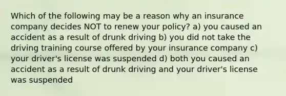 Which of the following may be a reason why an insurance company decides NOT to renew your policy? a) you caused an accident as a result of drunk driving b) you did not take the driving training course offered by your insurance company c) your driver's license was suspended d) both you caused an accident as a result of drunk driving and your driver's license was suspended