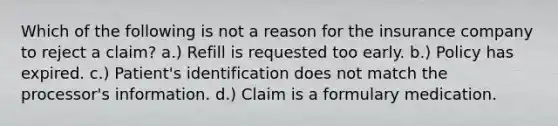 Which of the following is not a reason for the insurance company to reject a claim? a.) Refill is requested too early. b.) Policy has expired. c.) Patient's identification does not match the processor's information. d.) Claim is a formulary medication.