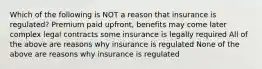 Which of the following is NOT a reason that insurance is regulated? Premium paid upfront, benefits may come later complex legal contracts some insurance is legally required All of the above are reasons why insurance is regulated None of the above are reasons why insurance is regulated