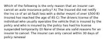 Which of the following is the only reason that an insurer can cancel an auto insurance policy? A) The insured did not notify the ins co of an at-fault loss with a dollar mount of over 500 B) Insured has reached the age of 85 C) The drivers license of the individual who usually operates the vehicle that is insured by the policy and who is insured by the policy has had his license suspended temporarily D) None of these are valid reasons for an insurer to cancel. The insurer can only cancel within 30 days of policy renewal