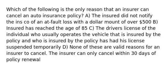 Which of the following is the only reason that an insurer can cancel an auto insurance policy? A) The insured did not notify the ins co of an at-fault loss with a dollar mount of over 500 B) Insured has reached the age of 85 C) The drivers license of the individual who usually operates the vehicle that is insured by the policy and who is insured by the policy has had his license suspended temporarily D) None of these are valid reasons for an insurer to cancel. The insurer can only cancel within 30 days of policy renewal