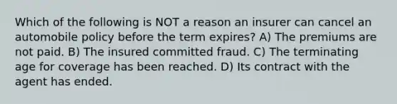 Which of the following is NOT a reason an insurer can cancel an automobile policy before the term expires? A) The premiums are not paid. B) The insured committed fraud. C) The terminating age for coverage has been reached. D) Its contract with the agent has ended.