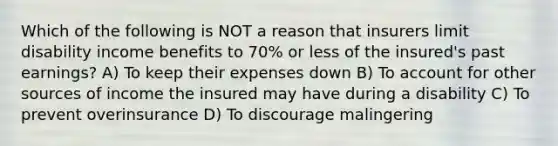 Which of the following is NOT a reason that insurers limit disability income benefits to 70% or less of the insured's past earnings? A) To keep their expenses down B) To account for other sources of income the insured may have during a disability C) To prevent overinsurance D) To discourage malingering