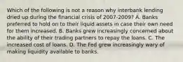 Which of the following is not a reason why interbank lending dried up during the financial crisis of 2007-2009? A. Banks preferred to hold on to their liquid assets in case their own need for them increased. B. Banks grew increasingly concerned about the ability of their trading partners to repay the loans. C. The increased cost of loans. D. The Fed grew increasingly wary of making liquidity available to banks.