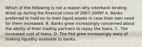 Which of the following is not a reason why interbank lending dried up during the financial crisis of 2007-2009? A. Banks preferred to hold on to their liquid assets in case their own need for them increased. B. Banks grew increasingly concerned about the ability of their trading partners to repay the loans. C. The increased cost of loans. D. The Fed grew increasingly wary of making liquidity available to banks.