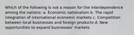 Which of the following is not a reason for the interdependence among the nations: a. Economic nationalism b. The rapid integration of international economic markets c. Competition between local businesses and foreign products d. New opportunities to expand businesses' markets