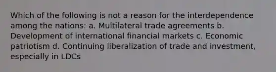 Which of the following is not a reason for the interdependence among the nations: a. Multilateral trade agreements b. Development of international financial markets c. Economic patriotism d. Continuing liberalization of trade and investment, especially in LDCs