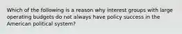 Which of the following is a reason why interest groups with large operating budgets do not always have policy success in the American political system?