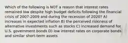 Which of the following is NOT a reason that interest rates remained low despite high budget deficits following the financial crisis of 2007-2009 and during the recession of 2020? A) increases in expected inflation B) the perceived riskiness of alternative investments such as stocks C) increased demand for U.S. government bonds D) low interest rates on corporate bonds and similar short-term assets