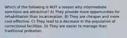 Which of the following is NOT a reason why intermediate sanctions are attractive? A) They provide more opportunities for rehabilitation than incarceration. B) They are cheaper and more cost-effective. C) They lead to a decrease in the population of correctional facilities. D) They are easier to manage than traditional probation.