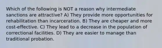 Which of the following is NOT a reason why intermediate sanctions are attractive? A) They provide more opportunities for rehabilitation than incarceration. B) They are cheaper and more cost-effective. C) They lead to a decrease in the population of correctional facilities. D) They are easier to manage than traditional probation.