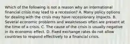 Which of the following is not a reason why an international financial crisis may lead to a​ recession? A. Many policy options for dealing with the crisis may have recessionary impacts. B. Several economic problems and weaknesses often are present at the time of a crisis. C. The cause of the crisis is usually negative in its economic effect. D. Fixed exchange rates do not allow countries to respond effectively to a financial crisis.