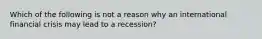 Which of the following is not a reason why an international financial crisis may lead to a​ recession?