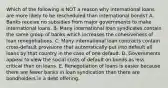 Which of the following is NOT a reason why international loans are more likely to be rescheduled than international bonds? A. Banks receive no subsidies from major governments to make international loans. B. Many international loan syndicates contain the same group of banks which increases the cohesiveness of loan renegotiations. C. Many international loan contracts contain cross-default provisions that automatically put into default all loans by that country in the case of one default. D. Governments appear to view the social costs of default on bonds as less critical than on loans. E. Renegotiation of loans is easier because there are fewer banks in loan syndication than there are bondholders in a debt offering.