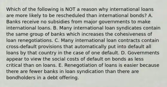 Which of the following is NOT a reason why international loans are more likely to be rescheduled than international bonds? A. Banks receive no subsidies from major governments to make international loans. B. Many international loan syndicates contain the same group of banks which increases the cohesiveness of loan renegotiations. C. Many international loan contracts contain cross-default provisions that automatically put into default all loans by that country in the case of one default. D. Governments appear to view the social costs of default on bonds as less critical than on loans. E. Renegotiation of loans is easier because there are fewer banks in loan syndication than there are bondholders in a debt offering.