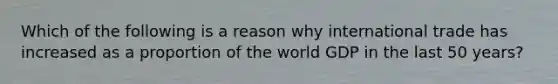 Which of the following is a reason why international trade has increased as a proportion of the world GDP in the last 50 years?