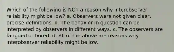 Which of the following is NOT a reason why interobserver reliability might be low? a. Observers were not given clear, precise definitions. b. The behavior in question can be interpreted by observers in different ways. c. The observers are fatigued or bored. d. All of the above are reasons why interobserver reliability might be low.