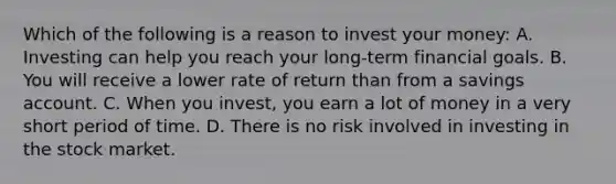 Which of the following is a reason to invest your money: A. Investing can help you reach your long-term financial goals. B. You will receive a lower rate of return than from a savings account. C. When you invest, you earn a lot of money in a very short period of time. D. There is no risk involved in investing in the stock market.