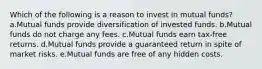 Which of the following is a reason to invest in mutual funds? a.Mutual funds provide diversification of invested funds. b.Mutual funds do not charge any fees. c.Mutual funds earn tax-free returns. d.Mutual funds provide a guaranteed return in spite of market risks. e.Mutual funds are free of any hidden costs.