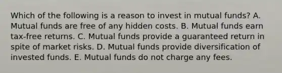 Which of the following is a reason to invest in mutual funds? A. Mutual funds are free of any hidden costs. B. Mutual funds earn tax-free returns. C. Mutual funds provide a guaranteed return in spite of market risks. D. Mutual funds provide diversification of invested funds. E. Mutual funds do not charge any fees.